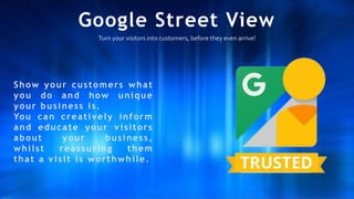 Google Street View
Turn your visitors into customers, before they even arrive!
Show your customers what
you do and how unique
your business is.
You can creatively inform
and educate your v isitors
about your business,
whilst reassuring them
that a v isit is worthwhile.
 