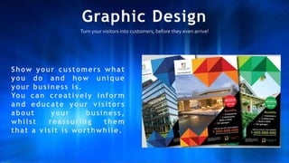 Graphic Design
Turn your visitors into customers, before they even arrive!
Show your customers what
you do and how unique
your business is.
You can creatively inform
and educate your v isitors
about your business,
whilst reassuring them
that a v isit is worthwhile.
 