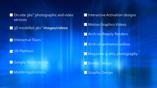 On-site 360° photographic and video
services
3D modelled 360° images/videos
InteractiveTours
VR Platform
Interactive Activation designs
Google Street service
Motion GraphicsVideos
Arch-viz Beauty Renders
Arch-viz animation videos
Magazine quality photography
Mobile Applications
Booths Design
Graphic Design
 