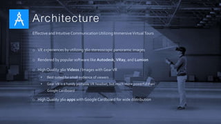 Architecture
Effective and Intuitive Communication Utilizing ImmersiveVirtualTours
o VR experiences by utilizing 360 stereoscopic panoramic images
o Rendered by popular software like Autodesk, VRay, and Lumion
o High Quality 360 Videos / Images with GearVR
• Best suited for small audience of viewers
• Gear VR is a handy portable VR headset, but much more powerful than
Google Cardboard
o High Quality 360 apps with Google Cardboard for wide distribution
 