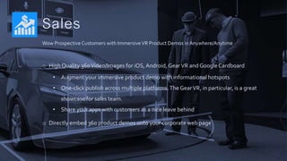 Sales
o High Quality 360Video/Images for iOS,Android, GearVR and GoogleCardboard
• Augment your immersive product demo with informational hotspots
• One-click publish across multiple platforms.The GearVR, in particular, is a great
showcase for sales team.
• Share your apps with customers as a nice leave behind
o Directly embed 360 product demos onto your corporate web page
Wow Prospective Customers with ImmersiveVR Product Demos in Anywhere/Anytime
 