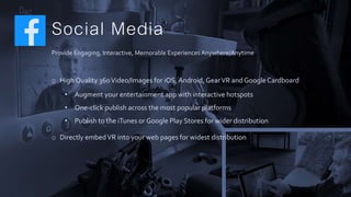 Social Media
Provide Engaging, Interactive, Memorable ExperiencesAnywhere/Anytime
o High Quality 360Video/Images for iOS,Android, GearVR and GoogleCardboard
• Augment your entertainment app with interactive hotspots
• One-click publish across the most popular platforms
• Publish to the iTunes or Google Play Stores for wider distribution
o Directly embedVR into your web pages for widest distribution
 
