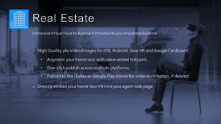 Real Estate
ImmersiveVirtualTours to Approach Potential BuyersAnywhere/Anytime
o High Quality 360Video/Images for iOS,Android, GearVR and GoogleCardboard
• Augment your home tour with value-added hotspots.
• One-click publish across multiple platforms.
• Publish to the iTunes or Google Play Stores for wider distribution, if desired
o Directly embed your home tourVR into your agent web page
 