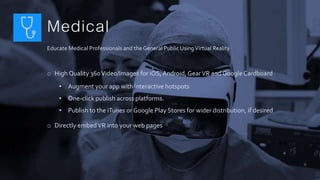 Medical
Educate Medical Professionals and the General Public UsingVirtual Reality
o High Quality 360Video/Images for iOS,Android, GearVR and GoogleCardboard
• Augment your app with interactive hotspots
• One-click publish across platforms.
• Publish to the iTunes or Google Play Stores for wider distribution, if desired
o Directly embedVR into your web pages
 