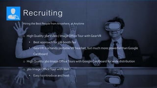 Recruiting
Hiring the Best People from Anywhere, at Anytime
o High Quality 360Video / Image OfficeTour with GearVR
• Best approach for job booth fair
• GearVR is a handy portableVR headset, but much more powerful than Google
Cardboard
o High Quality 360 Image OfficeTours with Google Cardboard for wide distribution
o 360 Image OfficeTour withWeb
• Easy to introduce and host
 