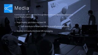 Media
Communicate with AudiencesThrough Memorable and Immersive Interactive
Virtual Reality Experiences
o High Quality 360Video via GearVR
• Self-distribute to localGearVR for a small group of people
o Quickly and easily distributeVR messaging
 