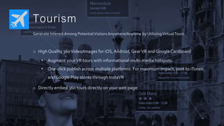 Tourism
Generate Interest Among PotentialVisitorsAnywhere/Anytime by UtilizingVirtualTours
o High Quality 360Video/Images for iOS,Android, GearVR and GoogleCardboard
• Augment yourVR tours with informational multi-media hotspots
• One-click publish across multiple platforms. For maximum impact, post to iTunes
and Google Play stores through InstaVR
o Directly embed 360 tours directly on your web page
 