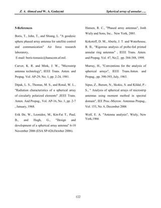 Z. A. Ahmed and W. A. Godaymi Spherical array of annular…..
122
5-References
Boris, T., John, T., and Shiang, L. "A geodesic
sphere phased array antenna for satellite control
and communication" Air force research
laboratory,
E-mail: boris-tomasic@hanscom.af.mil.
Carver, K. R. and Mink, J. W., "Microstrip
antenna technology", IEEE Trans. Anten. and
Propag. Vol. AP-29, No; 1, pp. 2-24, 1981.
Dipak, L. S., Thomas, M. S., and Ronal, W. L.,
"Radiation characteristics of a spherical array
of circularly polarized elements" ,IEEE Trans.
Anten. And Propag., Vol. AP-16, No. 1, pp. 2-7
, January, 1968.
Erik De, W., Leonidos, M., Kin-Fai T., Paul,
B., and Hugh, G., "Design and
development of a spherical array antenna" 6-10
November 2006 (ESA SP-626,October 2006).
Hansen, R. C., "Phased array antennas", Jonh
Wiely and Sons, Inc., New York, 2001.
Kokotoff, D. M., Aberle, J. T. and Waterhouse,
R. B., “Rigorous analysis of probe-fed printed
annular ring antennas" , IEEE Trans. Anten.
and Propag. Vol. 47, No;2, pp. 384-388, 1999.
Murray, H., "Conventions for the analysis of
spherical arrays", IEEE Trans.Anten. and
Propag., pp. 390-393, July, 1963.
Sipus, Z., Burum, N., Skokic, S. and Kildal, P.-
S., " Analysis of spherical arrays of microstrip
antennas using moment method in spectral
domain", IEE Proc.-Microw. Antennas Propag.,
Vol. 153, No. 6, December 2006
Wolf, E. A. "Antenna analysis", Wiely, New
York,1966
 