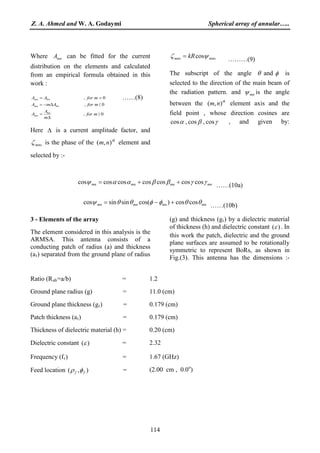Z. A. Ahmed and W. A. Godaymi Spherical array of annular…..
114
Where mnA can be fitted for the current
distribution on the elements and calculated
from an empirical formula obtained in this
work :
0,
0,
0,
0
0
0
〉
∆
=
〈∆−=
==
mfor
m
A
A
mforAmA
mforAA
n
mn
nmn
nmn ……(8)
Here ∆ is a current amplitude factor, and
mnoζ is the phase of the th
nm ),( element and
selected by :-
mnomno kR ψζ cos= ………(9)
The subscript of the angle θ and φ is
selected to the direction of the main beam of
the radiation pattern. and mnψ is the angle
between the th
nm ),( element axis and the
field point , whose direction cosines are
γβα cos,cos,cos , and given by:
mnmnmnmn γγββααψ coscoscoscoscoscoscos ++= ……(10a)
mnmnmnmn θθφφθθψ coscos)cos(sinsincos +−= ……(10b)
3 - Elements of the array
The element considered in this analysis is the
ARMSA. This antenna consists of a
conducting patch of radius (a) and thickness
(at) separated from the ground plane of radius
(g) and thickness (gt
)(ε
) by a dielectric material
of thickness (h) and dielectric constant . In
this work the patch, dielectric and the ground
plane surfaces are assumed to be rotationally
symmetric to represent BoRs, as shown in
Fig.(3). This antenna has the dimensions :-
Ratio (Rab 1.2=a/b) =
Ground plane radius (g) = 11.0 (cm)
Ground plane thickness (gt 0.179 (cm)) =
Patch thickness (at 0.179 (cm)) =
Thickness of dielectric material (h) = 0.20 (cm)
Dielectric constant )(ε = 2.32
Frequency (fr 1.67 (GHz)) =
Feed location ),( ff φρ = (2.00 cm , 0.0o
)
 