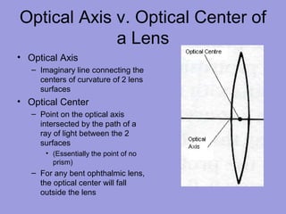 Optical Axis v. Optical Center of
a Lens
• Optical Axis
– Imaginary line connecting the
centers of curvature of 2 lens
surfaces
• Optical Center
– Point on the optical axis
intersected by the path of a
ray of light between the 2
surfaces
• (Essentially the point of no
prism)
– For any bent ophthalmic lens,
the optical center will fall
outside the lens
 