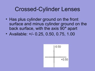Crossed-Cylinder Lenses
• Has plus cylinder ground on the front
surface and minus cylinder ground on the
back surface, with the axis 90° apart
• Available: +/- 0.25, 0.50, 0.75, 1.00
 