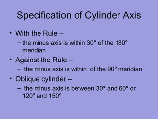 Specification of Cylinder Axis
• With the Rule –
– the minus axis is within 30° of the 180°
meridian
• Against the Rule –
– the minus axis is within of the 90° meridian
• Oblique cylinder –
– the minus axis is between 30° and 60° or
120° and 150°
 