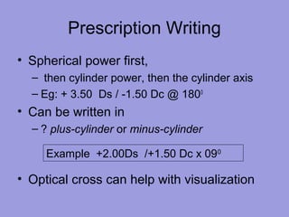 Prescription Writing
• Spherical power first,
– then cylinder power, then the cylinder axis
– Eg: + 3.50 Ds / -1.50 Dc @ 1800
• Can be written in
– ? plus-cylinder or minus-cylinder
• Optical cross can help with visualization
Example +2.00Ds /+1.50 Dc x 090
 