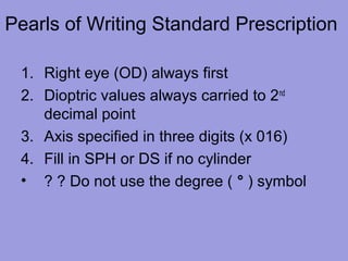 Pearls of Writing Standard Prescription
1. Right eye (OD) always first
2. Dioptric values always carried to 2nd
decimal point
3. Axis specified in three digits (x 016)
4. Fill in SPH or DS if no cylinder
• ? ? Do not use the degree ( ° ) symbol
 