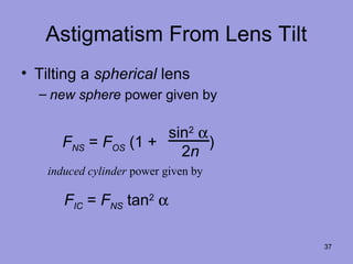 37
Astigmatism From Lens Tilt
• Tilting a spherical lens
– new sphere power given by
FIC = FNS tan2
α
FNS = FOS (1 + )
sin2
α
2n
induced cylinder power given by
 