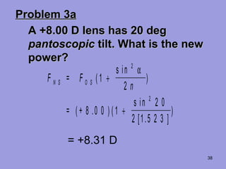 38
Problem 3aProblem 3a
A +8.00 D lens has 20 degA +8.00 D lens has 20 deg
pantoscopicpantoscopic tilt. What is the newtilt. What is the new
power?power?
F = F
n
= +
N S O S (
s in
)
( ) (
s in
[ . ]
)
1
2
8 0 0 1
2 0
2 1 5 2 3
2
2
+
+
α
.
= +8.31 D
 