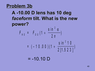 40
Problem 3bProblem 3b
A -10.00 D lens has 10 degA -10.00 D lens has 10 deg
faceformfaceform tilt. What is the newtilt. What is the new
power?power?
F = F
n
=
N S O S (
s in
)
( ) (
s in
[ . ]
)
1
2
1 0 0 0 1
1 0
2 1 5 2 3
2
2
+
− +
α
.
= -10.10 D
 