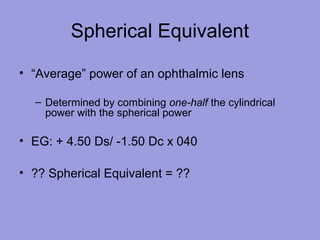 Spherical Equivalent
• “Average” power of an ophthalmic lens
– Determined by combining one-half the cylindrical
power with the spherical power
• EG: + 4.50 Ds/ -1.50 Dc x 040
• ?? Spherical Equivalent = ??
 