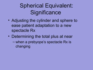 Spherical Equivalent:
Significance
• Adjusting the cylinder and sphere to
ease patient adaptation to a new
spectacle Rx
• Determining the total plus at near
– when a prebyope’s spectacle Rx is
changing
 