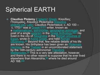 Spherical EARTH
 Claudius Ptolemy (/ˈtɒləmi/; Greek: Κλαύδιος
Πτολεμαῖος, Klaúdios Ptolemaîos [kláwdios
ptolɛmɛ́ːos]; Latin: Claudius Ptolemaeus; c. AD 100 –
c. 170)[2] was a Greek[3][4][5] writer, known as
a mathematician, astronomer, geographer,astrologer, and
poet of a single epigram in the Greek Anthology.[6][7] He
lived in the city of Alexandria in the Roman province of
Egypt, wrote in Koine Greek, and held Roman
citizenship.[8] Beyond that, few reliable details of his life
are known. His birthplace has been given as Ptolemais
Hermiou in the Thebaid in an uncorroborated statement
by the 14th-century astronomer Theodore
Meliteniotes.[9] This is a very late attestation, however,
and there is no other reason to suppose that he ever lived
elsewhere than Alexandria,[9] where he died around
AD 168.[10]
 