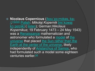  Nicolaus Copernicus (/koʊˈpɜːrnɪkəs, kə-
/;[1][2][3] Polish: Mikołaj Kopernik [miˈkɔwaj
kɔˈpɛrɲik] ( listen); German:Nikolaus
Kopernikus; 19 February 1473 – 24 May 1543)
was a Renaissance mathematician and
astronomer who formulated a model of the
universe that placed the Sun rather than the
Earth at the center of the universe, likely
independently of Aristarchus of Samos, who
had formulated such a model some eighteen
centuries earlier.[a]
 