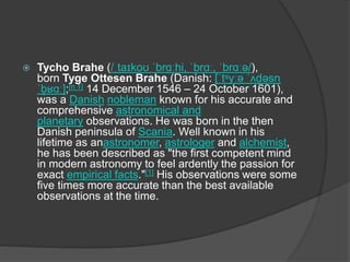  Tycho Brahe (/ˌtaɪkoʊ ˈbrɑːhi, ˈbrɑː, ˈbrɑːə/),
born Tyge Ottesen Brahe (Danish: [ˈtˢyːə ˈʌd̥ əsn̩
ˈb̥ ʁɑː];[n 1] 14 December 1546 – 24 October 1601),
was a Danish nobleman known for his accurate and
comprehensive astronomical and
planetary observations. He was born in the then
Danish peninsula of Scania. Well known in his
lifetime as anastronomer, astrologer and alchemist,
he has been described as "the first competent mind
in modern astronomy to feel ardently the passion for
exact empirical facts."[1] His observations were some
five times more accurate than the best available
observations at the time.
 