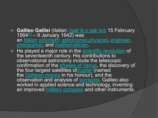  Galileo Galilei (Italian: [ɡaliˈlɛːo ɡaliˈlɛi]; 15 February
1564[3] – 8 January 1642) was
an Italian polymath: astronomer,physicist, engineer,
philosopher, and mathematician.
 He played a major role in the scientific revolution of
the seventeenth century. His contributions to
observational astronomy include the telescopic
confirmation of the phases of Venus, the discovery of
the four largest satellites ofJupiter (named
the Galilean moons in his honour), and the
observation and analysis of sunspots. Galileo also
worked in applied science and technology, inventing
an improved military compass and other instruments.
 
