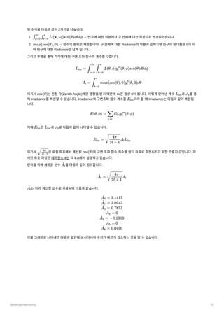 Spherical Harmonics 10
위수식을다음과같이2가지로나눕니다.
1. ﻿→ 반구에대한적분에서구전체에대한적분으로변경되었습니다.
2. ﻿→ 양수의범위로제한합니다. 구전체에대한Radiance의적분과곱해지면반구의반대편은0이되
어반구에대한Radiance만남게됩니다.
그리고투영을통해각각에대한구면조화함수의계수를구합니다.
여기서 ﻿
는천정각(Zenith Angle)에만영향을받기때문에 ﻿
은항상0이됩니다. 이렇게얻어낸계수 과 ﻿
를통
해Irradiance를복원할수있습니다. Irradiance의구면조화함수계수를 ﻿
이라할때Irradiance는다음과같이복원됩
니다.
이때 ﻿
은 ﻿
과 ﻿
로다음과같이나타낼수있습니다.
여기서 ﻿
은로컬좌표에서계산된 ﻿
의구면조화함수계수를월드좌표로회전시키기위한가중치값입니다. 자
세한유도과정은레퍼런스4번의4.A에서설명하고있습니다.
편의를위해새로운변수 ﻿
를다음과같이정의합니다.
﻿
는미리계산한상수로사용되며다음과같습니다.
이를그래프로나타내면다음과같은데보시다시피수치가빠르게감소하는것을알수있습니다.
​ ​ L ​
(x,ω ​
)sin(θ)dθdϕ
∫ϕ=0
2π
∫θ=0
π
i i
max(cos(θ),0)
L ​ =
lm ​ ​ L(θ,ϕ)y ​
(θ,ϕ)sin(θ)dθdϕ
∫
ϕ=0
2π
∫
θ=0
π
l
m
A ​ =
l ​ max(cos(θ),0)y ​
(θ,0)dθ
∫
θ=0
π
l
0
cos(θ) m Llm A ​
l
E ​
lm
E(θ,ϕ) = ​ E ​
y ​
(θ,ϕ)
l,m
∑ lm l
m
E ​
lm L ​
lm A ​
l
E ​
=
lm ​
A ​
L ​
​
2l + 1
4π
l lm
​
​
2l+1
4π
cos(θ)
​
A ​
l
^
​
=
A ​
l
^ ​
A ​
​
2l + 1
4π
l
​
A ​
l
^
​ =
A ​
0
^ 3.1415
​ =
A ​
1
^ 2.0943
​ =
A ​
2
^ 0.7853
​ =
A ​
3
^ 0
​
=
A ​
4
^ −0.1309
​ =
A ​
5
^ 0
​
=
A ​
6
^ 0.0490
 