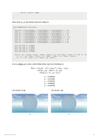 Spherical Harmonics 13
Coeffs[i] = coeffs[i] * dOmega;
}
}
}
이렇게계산된 ﻿
은조명계산에서다음과같이사용됩니다.
float3 ImageBasedLight( float3 normal )
{
float3 l00 = { IrradianceMapSH[0].x, IrradianceMapSH[0].y, IrradianceMapSH[0].z }; // L00
float3 l1_1 = { IrradianceMapSH[0].w, IrradianceMapSH[1].x, IrradianceMapSH[1].y }; // L1-1
float3 l10 = { IrradianceMapSH[1].z, IrradianceMapSH[1].w, IrradianceMapSH[2].x }; // L10
float3 l11 = { IrradianceMapSH[2].y, IrradianceMapSH[2].z, IrradianceMapSH[2].w }; // L11
float3 l2_2 = { IrradianceMapSH[3].x, IrradianceMapSH[3].y, IrradianceMapSH[3].z }; // L2-2
float3 l2_1 = { IrradianceMapSH[3].w, IrradianceMapSH[4].x, IrradianceMapSH[4].y }; // L2-1
float3 l20 = { IrradianceMapSH[4].z, IrradianceMapSH[4].w, IrradianceMapSH[5].x }; // L20
float3 l21 = { IrradianceMapSH[5].y, IrradianceMapSH[5].z, IrradianceMapSH[5].w }; // L21
float3 l22 = { IrradianceMapSH[6].x, IrradianceMapSH[6].y, IrradianceMapSH[6].z }; // L22
static const float c1 = 0.429043f;
static const float c2 = 0.511664f;
static const float c3 = 0.743125f;
static const float c4 = 0.886227f;
static const float c5 = 0.247708f;
return c1 * l22 * ( normal.x * normal.x - normal.y * normal.y ) + c3 * l20 * normal.z * normal.z + c4 * l00 - c5 * l20
+ 2.f * c1 * ( l2_2 * normal.x * normal.y + l21 * normal.x * normal.z + l2_1 * normal.y * normal.z )
+ 2.f * c2 * ( l11 * normal.x + l1_1 * normal.y + l10 * normal.z );
}
위코드는레퍼런스3의3.2에서소개된최적화된렌더링식을코드로작성하였습니다.
구면조화함수미사용 구면조화함수사용
L ​
lm
E(n) = c ​
L ​
(x −
1 22
2
y ) +
2
c ​
L ​
z +
3 20
2
c ​
L ​ −
4 00 c ​
L ​
5 20
+2c ​
(L ​
xy +
1 2−2 L21xz + L ​
yz)
2−1
+2c ​
(L ​
x +
2 11 L ​
y +
1−1 L ​
z)
10
c ​ =
1 0.429043
c ​
=
2 0.511664
c ​ =
3 0.743125
c ​ =
4 0.886227
c ​ =
5 0.247708
정면 정면
 