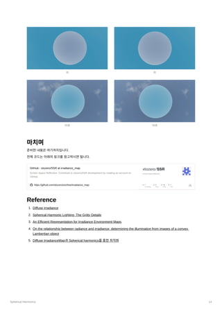 Spherical Harmonics 14
마치며
준비한내용은여기까지입니다.
전체코드는아래의링크를참고하시면됩니다.
GitHub - xtozero/SSR at irradiance_map
Screen Space Reflection. Contribute to xtozero/SSR development by creating an account on
GitHub.
https://github.com/xtozero/ssr/tree/irradiance_map
Reference
1. Diffuse irradiance
2. Spherical Harmonic Lighting: The Gritty Details
3. An Efficient Representation for Irradiance Environment Maps
4. On the relationship between radiance and irradiance: determining the illumination from images of a convex
Lambertian object
5. Diffuse IrradianceMap과Spherical harmonics를통한최적화
위
아래
위
아래
 