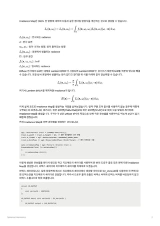 Spherical Harmonics 2
Irradiance Map은360도전방향에대하여다음과같은렌더링방정식을계산하는것으로생성할수있습니다.
﻿: 반사되는radiance
: 반사표면
﻿: 빛이나가는방향, 빛이들어오는방향
﻿: 표면에서방출되는radiance
: 반구공간
﻿: brdf
﻿: 입사되는radiance
Diffuse 반사에서brdf는대체로Lambert BRDF가사용되며Lambert BRDF는상수이기때문에brdf를적분의밖으로빼낼
수있습니다. 또한반사표면에서방출되는빛이없다고한다면위식을아래와같이단순화할수있습니다.
여기서Lambert BRDF를제외하면Irradiance가됩니다.
이제실제코드로Irradiance Map을생성하는과정을살펴보겠습니다. 먼저구면조화함수를사용하지않는경우에어떻게
구현되는지보겠습니다. 여기서는원본큐브맵(2048x2048)보다작은큐브맵(32x32)으로위의식을일일이계산하여
Irradiance Map을생성합니다. 주파수가낮은Diffuse 반사의특징으로인해작은큐브맵을사용하여도텍스쳐보간이있기
때문에괜찮습니다.
먼저Irradiance Map을위한큐브맵을생성하는코드입니다.
agl::TextureTrait trait = cubeMap->GetTrait();
trait.m_width = trait.m_height = 32; // 원본 큐브맵에서 크기 변경
trait.m_format = agl::ResourceFormat::R8G8B8A8_UNORM_SRGB;
trait.m_bindType |= agl::ResourceBindType::RenderTarget; // 렌더 타겟으로 사용
auto irradianceMap = agl::Texture::Create( trait );
EnqueueRenderTask( [irradianceMap]()
{
irradianceMap->Init();
} );
이렇게생성된큐브맵을렌더타겟으로하고지오메트리셰이더를사용하여한번의드로우콜로모든면에대한Irradiance
Map을생성합니다. 버택스셰이더와지오메트리셰이더를차례대로보겠습니다.
버택스셰이더입니다. 실제정육면체메시는지오메트리셰이더에서생성할것이므로SV_VertexID를사용하여각면에대
한인덱스만을지오메트리셰이더로전달합니다. 따라서드로우콜의호출도버텍스버퍼와인덱스버퍼를바인딩하지않고
버택스수를6으로하여호출합니다.
struct VS_OUTPUT
{
uint vertexId : VERTEXID;
};
VS_OUTPUT main( uint vertexId : SV_VertexID )
{
VS_OUTPUT output = (VS_OUTPUT)0;
L ​
(x,ω ​
) = L ​
(x,ω ​
) + ​ f ​
(x,ω ​
,ω )L ​
(x,ω ​
)(ω ​ ⋅ n)d ω ​
r o e o ∫
Ω
r i o i i i i
L ​
(x,ω ​
)
r o
x
w ​
,w ​
o i
L ​
(x,ω ​
)
r o
Ω
f ​
(x,ω ​
,ω ​
)
r i o
L ​
(x,ω ​
)
i i
L ​
(x,ω ​
) = ​ ​
L ​
(x,ω ​
)(ω ​
⋅ n)d ω ​
r o
π
σ
∫
Ω
i i i i
E(x) = ​
L ​
(x,ω ​
)(ω ​
⋅ n)d ω ​
∫
Ω
i i i i
 