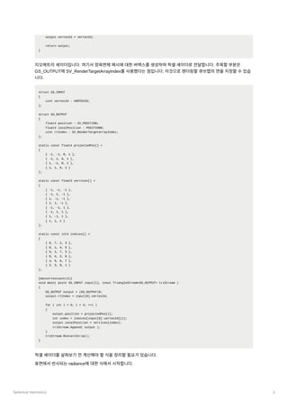 Spherical Harmonics 3
output.vertexId = vertexId;
return output;
}
지오메트리셰이더입니다. 여기서정육면체메시에대한버택스를생성하여픽셀셰이더로전달합니다. 주목할부분은
GS_OUTPUT에SV_RenderTargetArrayIndex를사용했다는점입니다. 이것으로렌더링할큐브맵의면을지정할수있습
니다.
struct GS_INPUT
{
uint vertexId : VERTEXID;
};
struct GS_OUTPUT
{
float4 position : SV_POSITION;
float3 localPosition : POSITION0;
uint rtIndex : SV_RenderTargetArrayIndex;
};
static const float4 projectedPos[] =
{
{ -1, -1, 0, 1 },
{ -1, 1, 0, 1 },
{ 1, -1, 0, 1 },
{ 1, 1, 0, 1 }
};
static const float3 vertices[] =
{
{ -1, -1, -1 },
{ -1, 1, -1 },
{ 1, -1, -1 },
{ 1, 1, -1 },
{ -1, -1, 1 },
{ -1, 1, 1 },
{ 1, -1, 1 },
{ 1, 1, 1 }
};
static const int4 indices[] =
{
{ 6, 7, 2, 3 },
{ 0, 1, 4, 5 },
{ 5, 1, 7, 3 },
{ 0, 4, 2, 6 },
{ 4, 5, 6, 7 },
{ 2, 3, 0, 1 }
};
[maxvertexcount(4)]
void main( point GS_INPUT input[1], inout TriangleStream<GS_OUTPUT> triStream )
{
GS_OUTPUT output = (GS_OUTPUT)0;
output.rtIndex = input[0].vertexId;
for ( int i = 0; i < 4; ++i )
{
output.position = projectedPos[i];
int index = indices[input[0].vertexId][i];
output.localPosition = vertices[index];
triStream.Append( output );
}
triStream.RestartStrip();
}
픽셀셰이더를살펴보기전계산해야할식을정리할필요가있습니다.
표면에서반사되는radiance에대한식에서시작합니다.
 