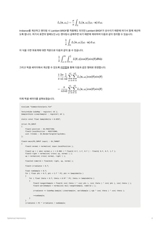 Spherical Harmonics 4
Irrdiance를계산하고렌더링시Lambert BRDF를적용해도되지만Lambert BRDF가상수이기때문에여기서함께계산하
도록합니다. 여기서표면의알베도인 ﻿
는렌더링시곱해주면되기때문에제외하여다음과같이정리할수있습니다.
이식을구면좌표계에대한적분으로다음과같이쓸수있습니다.
그리고픽셀셰이더에서계산할수있도록리만합을통해다음과같은형태로변경합니다.
이제픽셀셰이더를살펴보겠습니다.
#include "Common/Constants.fxh"
TextureCube CubeMap : register( t0 );
SamplerState LinearSampler : register( s0 );
static const float SampleDelta = 0.025f;
struct PS_INPUT
{
float4 position : SV_POSITION;
float3 localPosition : POSITION0;
uint rtIndex : SV_RenderTargetArrayIndex;
};
float4 main(PS_INPUT input) : SV_TARGET
{
float3 normal = normalize( input.localPosition );
float3 up = ( abs( normal.y ) < 0.999 ) ? float3( 0.f, 1.f, 0.f ) : float3( 0.f, 0.f, 1.f );
float3 right = normalize( cross( up, normal ) );
up = normalize( cross( normal, right ) );
float3x3 toWorld = float3x3( right, up, normal );
float3 irradiance = 0.f;
float numSample = 0.f;
for ( float phi = 0.f; phi < 2.f * PI; phi += SampleDelta )
{
for ( float theta = 0.f; theta < 0.5f * PI; theta += SampleDelta )
{
float3 tangentSample = float3( sin( theta ) * cos( phi ), sin( theta ) * sin( phi ), cos( theta ) );
float3 worldSample = normalize( mul( tangentSample, toWorld ) );
irradiance += CubeMap.Sample( LinearSampler, worldSample ).rgb * cos( theta ) * sin( theta );
++numSample;
}
}
irradiance = PI * irradiance / numSample;
L ​
(x,ω ​
) = ​ ​ L ​
(x,ω ​
)(ω ​ ⋅ n)d ω ​
r o
π
σ
∫
Ω
i i i i
σ
​ ​
L ​
(x,ω ​
)(ω ​ ⋅
π
1
∫
Ω
i i i n)d ω ​
i
​ ​ ​ L(θ,ϕ)cos(θ)sin(θ)dθdϕ
π
1
∫
ϕ=0
2π
∫
θ=0
​
2
π
​ ​ ​ ​ ​ L ​
(x,ω ​
)cos(θ)sin(θ)
π
1
n1
2π
n2
​
2
π
ϕ=0
∑
n1
θ=0
∑
n2
i i
= ​ ​ ​ L ​
(x,ω ​
)cos(θ)sin(θ)
n1n2
π
ϕ=0
∑
n1
θ=0
∑
n2
i i
 