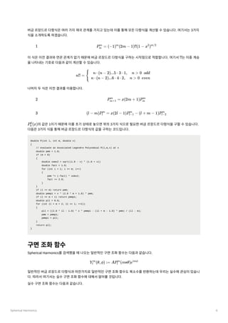 Spherical Harmonics 6
버금르장드르다항식은여러가지재귀관계를가지고있는데이를통해모든다항식을계산할수있습니다. 여기서는3가지
식을소개하도록하겠습니다.
이식은이전결과와연관관계가없기때문에버금르장드르다항식을구하는시작점으로적합합니다. 여기서 ﻿
는이중계승
을나타내는기호로다음과같이계산할수있습니다.
나머지두식은이전결과를이용합니다.
﻿
의값은1이기때문에이를초기상태로놓으면위의3가지식으로필요한버금르장드르다항식을구할수있습니다.
다음은3가지식을통해버금르장드르다항식의값을구하는코드입니다.
double P(int l, int m, double x)
{
// evaluate an Associated Legendre Polynomial P(l,m,x) at x
double pmm = 1.0;
if (m > 0)
{
double somx2 = sqrt((1.0 - x) * (1.0 + x))
double fact = 1.0;
for (int i = 1; i <= m; i++)
{
pmm *= (-fact) * somx2;
fact += 2.0;
}
}
if (l == m) return pmm;
double pmmp1 = x * (2.0 * m + 1.0) * pmm;
if (l == m + 1) return pmmp1;
double pll = 0.0;
for (int ll = m + 2; ll <= l; ++ll)
{
pll = ((2.0 * ll - 1.0) * x * pmmp1 - (ll + m - 1.0) * pmm) / (ll - m);
pmm = pmmp1;
pmmp1 = pll;
}
return pll;
}
구면조화함수
Spherical Harmonics를검색했을때나오는일반적인구면조화함수는다음과같습니다.
일반적인버금르장드르다항식과마찬가지로일반적인구면조화함수도복소수를반환하는데우리는실수에관심이있습니
다. 따라서여기서는실수구면조화함수에대해서알아볼것입니다.
실수구면조화함수는다음과같습니다.
1 P ​ =
m
m
(−1) (2m −
m
1)!!(1 − x )
2 m/2
!!
n!! = { ​
n ⋅ (n − 2)...5 ⋅ 3 ⋅ 1, n > 0 odd
n ⋅ (n − 2)...6 ⋅ 4 ⋅ 2, n > 0 even
2 P ​ =
m+1
m
x(2m + 1)P ​
m
m
3 (l − m)P ​
=
l
m
x(2l − 1)P ​
−
l−1
m
(l + m − 1)P ​
l−2
m
P ​
(x)
0
0
Y ​
(θ,ϕ) :=
l
m
AP ​
(cosθ)e
l
m imϕ
 