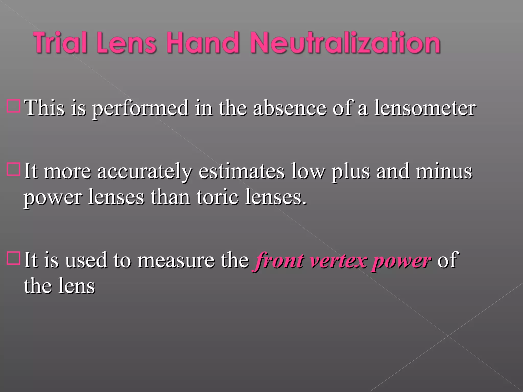 This is performed in the absence of a lensometerThis is performed in the absence of a lensometer
It more accurately estimates low plus and minusIt more accurately estimates low plus and minus
power lenses than toric lenses.power lenses than toric lenses.
It is used to measure theIt is used to measure the front vertex powerfront vertex power ofof
the lensthe lens
 