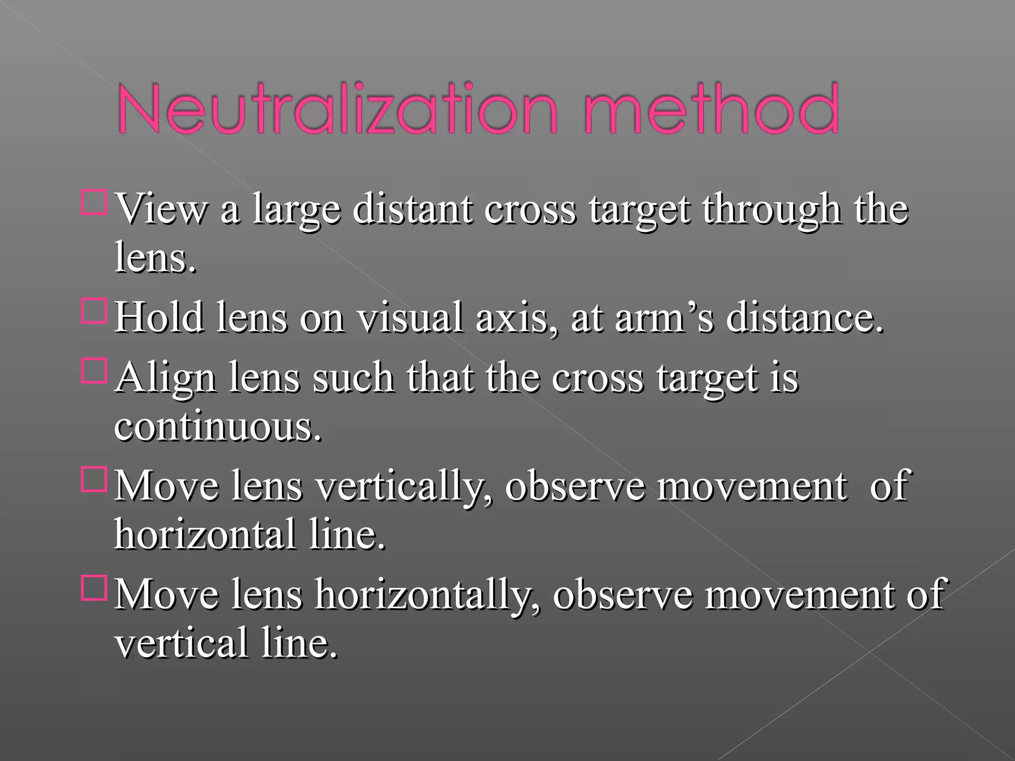 View a large distant cross target through theView a large distant cross target through the
lens.lens.
Hold lens on visual axis, at arm’s distance.Hold lens on visual axis, at arm’s distance.
Align lens such that the cross target isAlign lens such that the cross target is
continuous.continuous.
Move lens vertically, observe movement ofMove lens vertically, observe movement of
horizontal line.horizontal line.
Move lens horizontally, observe movement ofMove lens horizontally, observe movement of
vertical line.vertical line.
 