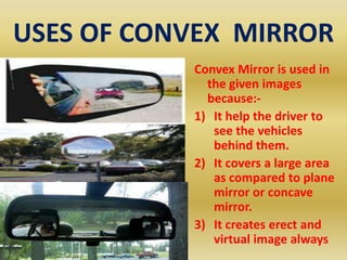 USES OF CONVEX MIRROR
Convex Mirror is used in
the given images
because:1) It help the driver to
see the vehicles
behind them.
2) It covers a large area
as compared to plane
mirror or concave
mirror.
3) It creates erect and
virtual image always

 