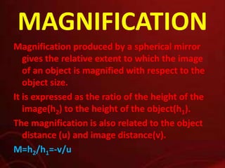 MAGNIFICATION
Magnification produced by a spherical mirror
gives the relative extent to which the image
of an object is magnified with respect to the
object size.
It is expressed as the ratio of the height of the
image(h2) to the height of the object(h1).
The magnification is also related to the object
distance (u) and image distance(v).
M=h2/h1=-v/u

 