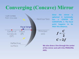 Converging (Concave) Mirror
Since the mirror is
spherical it technically
has a CENTER OF
CURVATURE, C. The focal
point happens to be
HALF this distance.

We also draw a line through the center
of the mirror and call it the PRINCIPAL
AXIS.

 