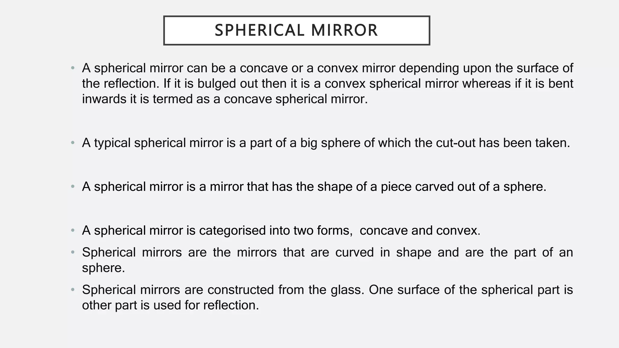 SPHERICAL MIRROR
• A spherical mirror can be a concave or a convex mirror depending upon the surface of
the reflection. If it is bulged out then it is a convex spherical mirror whereas if it is bent
inwards it is termed as a concave spherical mirror.
• A typical spherical mirror is a part of a big sphere of which the cut-out has been taken.
• A spherical mirror is a mirror that has the shape of a piece carved out of a sphere.
• A spherical mirror is categorised into two forms, concave and convex.
• Spherical mirrors are the mirrors that are curved in shape and are the part of an
sphere.
• Spherical mirrors are constructed from the glass. One surface of the spherical part is
other part is used for reflection.
 