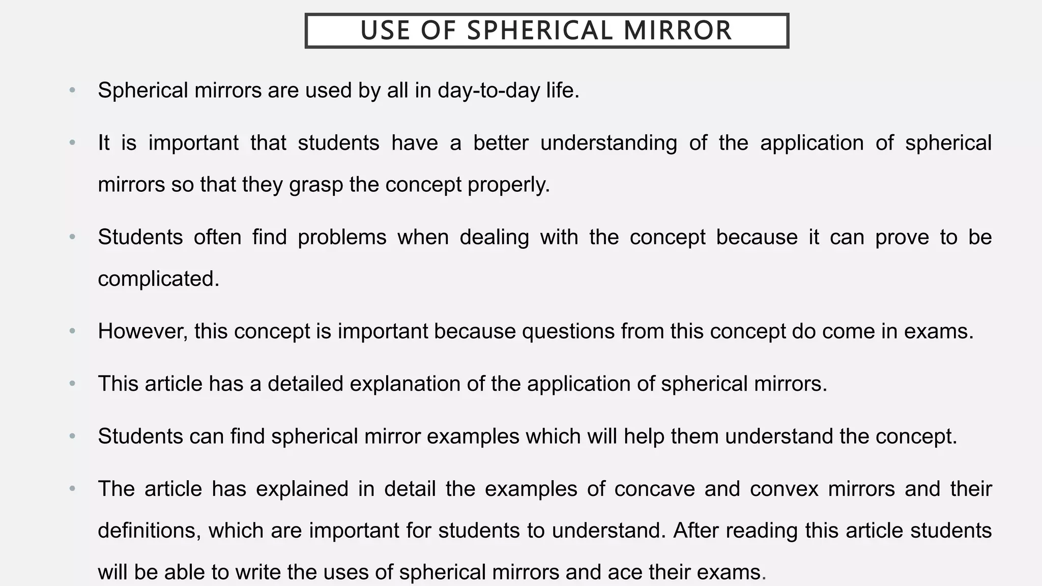 USE OF SPHERICAL MIRROR
• Spherical mirrors are used by all in day-to-day life.
• It is important that students have a better understanding of the application of spherical
mirrors so that they grasp the concept properly.
• Students often find problems when dealing with the concept because it can prove to be
complicated.
• However, this concept is important because questions from this concept do come in exams.
• This article has a detailed explanation of the application of spherical mirrors.
• Students can find spherical mirror examples which will help them understand the concept.
• The article has explained in detail the examples of concave and convex mirrors and their
definitions, which are important for students to understand. After reading this article students
will be able to write the uses of spherical mirrors and ace their exams.
 