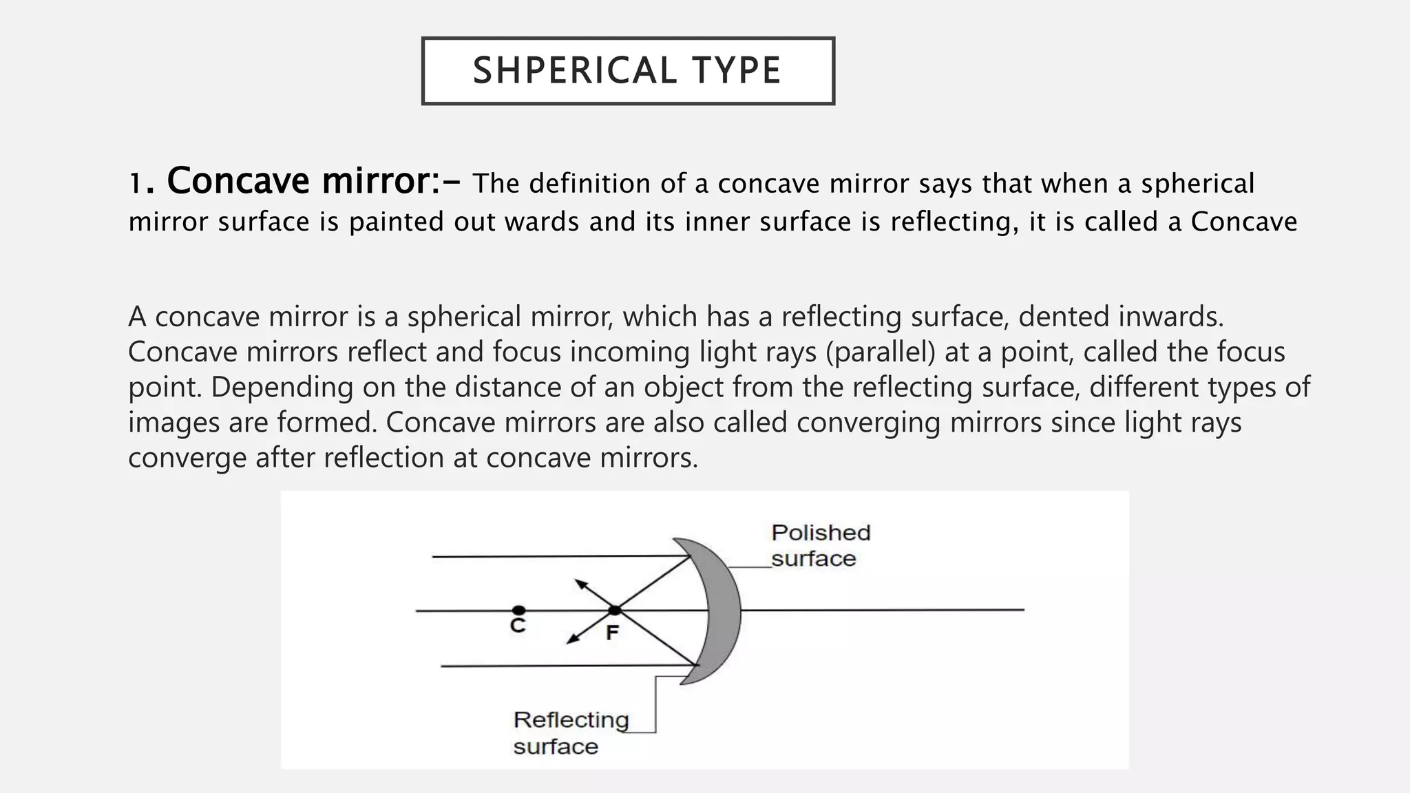 SHPERICAL TYPE
1. Concave mirror:- The definition of a concave mirror says that when a spherical
mirror surface is painted out wards and its inner surface is reflecting, it is called a Concave
A concave mirror is a spherical mirror, which has a reflecting surface, dented inwards.
Concave mirrors reflect and focus incoming light rays (parallel) at a point, called the focus
point. Depending on the distance of an object from the reflecting surface, different types of
images are formed. Concave mirrors are also called converging mirrors since light rays
converge after reflection at concave mirrors.
 