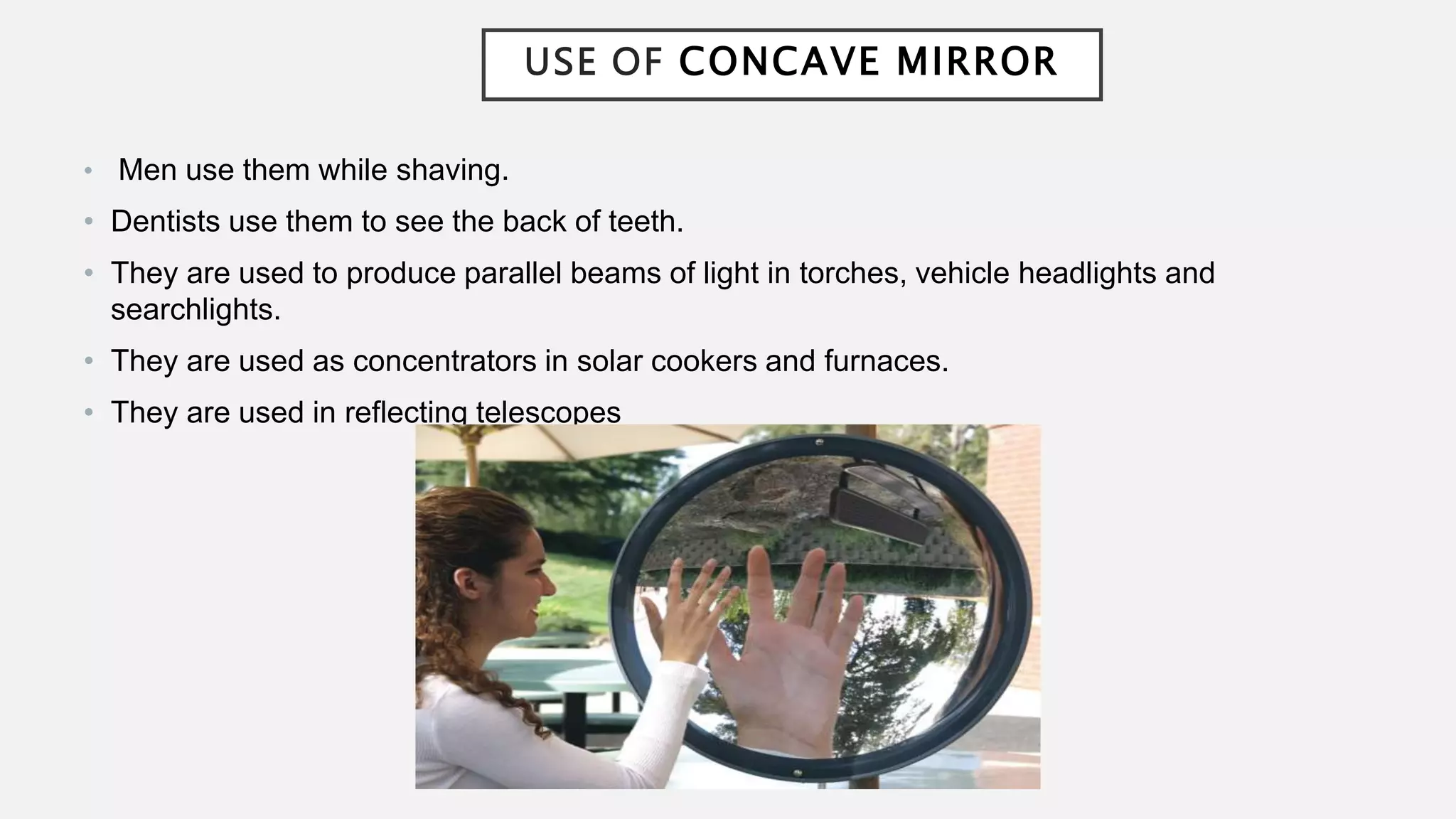 USE OF CONCAVE MIRROR
• Men use them while shaving.
• Dentists use them to see the back of teeth.
• They are used to produce parallel beams of light in torches, vehicle headlights and
searchlights.
• They are used as concentrators in solar cookers and furnaces.
• They are used in reflecting telescopes
 
