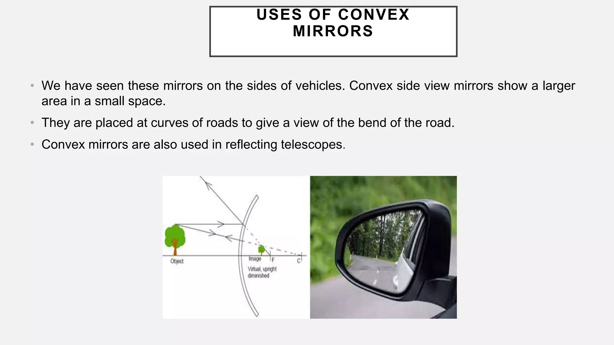 USES OF CONVEX
MIRRORS
• We have seen these mirrors on the sides of vehicles. Convex side view mirrors show a larger
area in a small space.
• They are placed at curves of roads to give a view of the bend of the road.
• Convex mirrors are also used in reflecting telescopes.
 