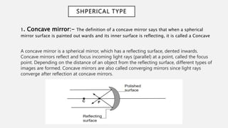 SHPERICAL TYPE
1. Concave mirror:- The definition of a concave mirror says that when a spherical
mirror surface is painted out wards and its inner surface is reflecting, it is called a Concave
A concave mirror is a spherical mirror, which has a reflecting surface, dented inwards.
Concave mirrors reflect and focus incoming light rays (parallel) at a point, called the focus
point. Depending on the distance of an object from the reflecting surface, different types of
images are formed. Concave mirrors are also called converging mirrors since light rays
converge after reflection at concave mirrors.
 