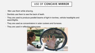 USE OF CONCAVE MIRROR
• Men use them while shaving.
• Dentists use them to see the back of teeth.
• They are used to produce parallel beams of light in torches, vehicle headlights and
searchlights.
• They are used as concentrators in solar cookers and furnaces.
• They are used in reflecting telescopes
 