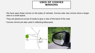 USES OF CONVEX
MIRRORS
• We have seen these mirrors on the sides of vehicles. Convex side view mirrors show a larger
area in a small space.
• They are placed at curves of roads to give a view of the bend of the road.
• Convex mirrors are also used in reflecting telescopes.
 