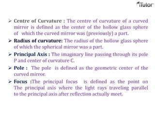  Centre of Curvature : The centre of curvature of a curved
mirror is defined as the center of the hollow glass sphere
of which the curved mirror was (previously) a part.
 Radius of curvature: The radius of the hollow glass sphere
of which the spherical mirror was a part.
 Principal Axis : The imaginary line passing through its pole
P and center of curvature C.
 Pole : The pole is defined as the geometric center of the
curved mirror.
 Focus :The principal focus is defined as the point on
The principal axis where the light rays traveling parallel
to the principal axis after reflection actually meet.
 