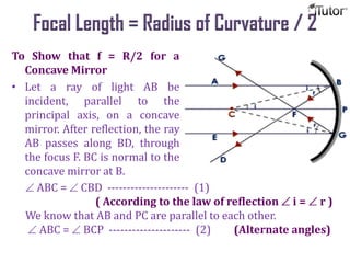 Focal Length = Radius of Curvature / 2
To Show that f = R/2 for a
Concave Mirror
• Let a ray of light AB be
incident, parallel to the
principal axis, on a concave
mirror. After reflection, the ray
AB passes along BD, through
the focus F. BC is normal to the
concave mirror at B.
ABC = CBD --------------------- (1)
( According to the law of reflection i = r )
We know that AB and PC are parallel to each other.
ABC = BCP --------------------- (2) (Alternate angles)
 