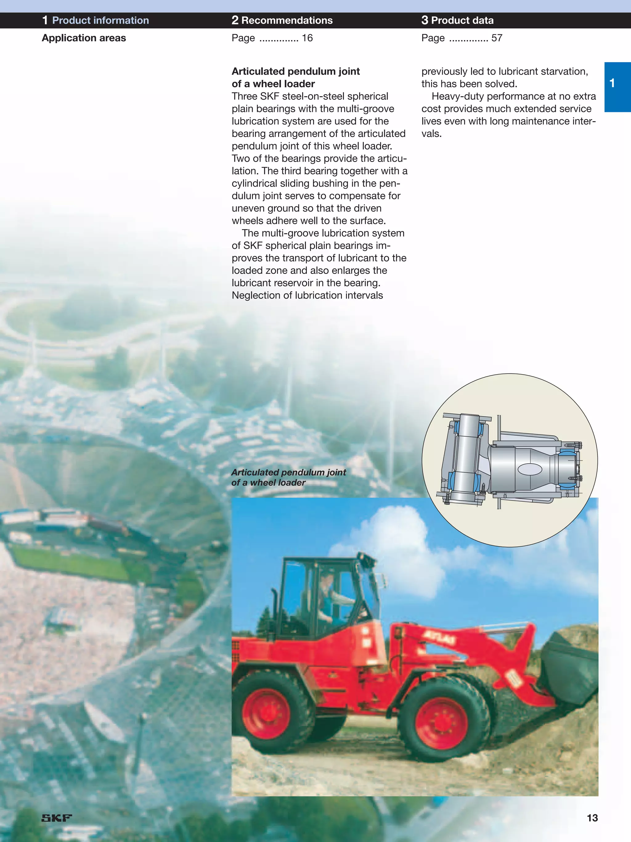 1 Product information   2 Recommendations                           3 Product data
Application areas       Page .............. 16                      Page .............. 57


                        Articulated pendulum joint                  previously led to lubricant starvation,
                        of a wheel loader                           this has been solved.                     1
                        Three SKF steel-on-steel spherical             Heavy-duty performance at no extra
                        plain bearings with the multi-groove        cost provides much extended service
                        lubrication system are used for the         lives even with long maintenance inter-
                        bearing arrangement of the articulated      vals.
                        pendulum joint of this wheel loader.
                        Two of the bearings provide the articu-
                        lation. The third bearing together with a
                        cylindrical sliding bushing in the pen-
                        dulum joint serves to compensate for
                        uneven ground so that the driven
                        wheels adhere well to the surface.
                           The multi-groove lubrication system
                        of SKF spherical plain bearings im-
                        proves the transport of lubricant to the
                        loaded zone and also enlarges the
                        lubricant reservoir in the bearing.
                        Neglection of lubrication intervals




                        Articulated pendulum joint
                        of a wheel loader




                                                                                                        13
 
